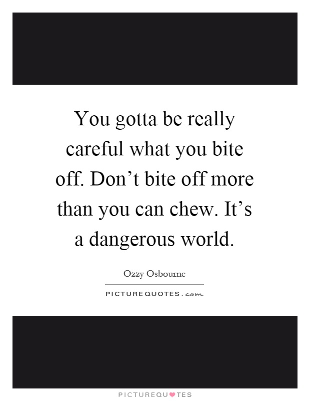 You gotta be really careful what you bite off. Don't bite off more than you can chew. It's a dangerous world Picture Quote #1