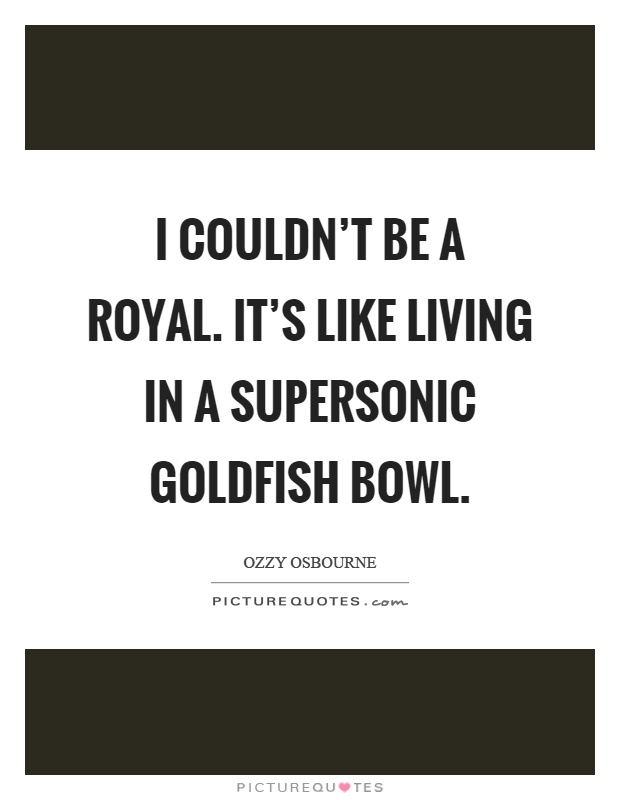 I couldn't be a royal. It's like living in a supersonic goldfish bowl Picture Quote #1