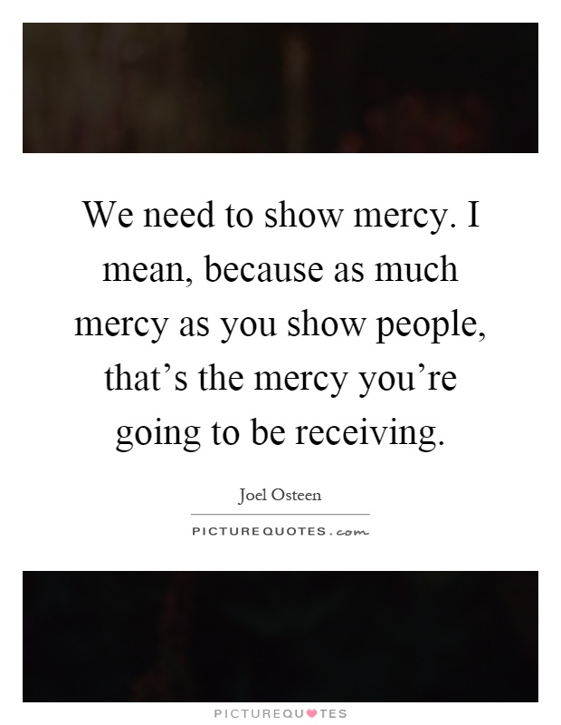 We need to show mercy. I mean, because as much mercy as you show people, that's the mercy you're going to be receiving Picture Quote #1