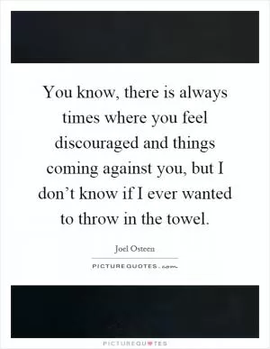 You know, there is always times where you feel discouraged and things coming against you, but I don’t know if I ever wanted to throw in the towel Picture Quote #1