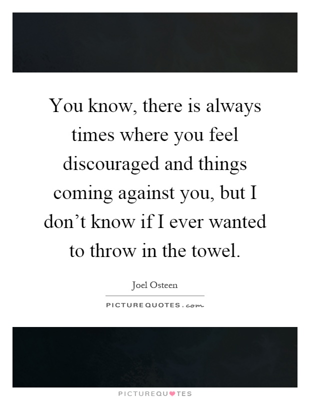 You know, there is always times where you feel discouraged and things coming against you, but I don't know if I ever wanted to throw in the towel Picture Quote #1