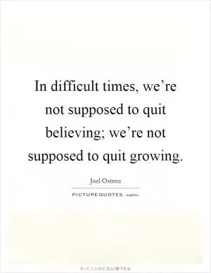 In difficult times, we’re not supposed to quit believing; we’re not supposed to quit growing Picture Quote #1