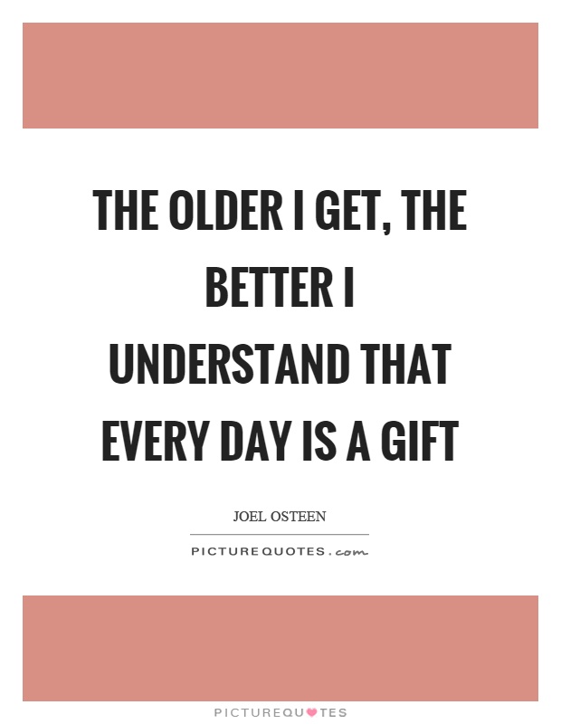 The older I get, the better I understand that every day is a gift Picture Quote #1