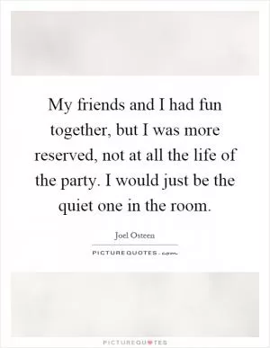 My friends and I had fun together, but I was more reserved, not at all the life of the party. I would just be the quiet one in the room Picture Quote #1