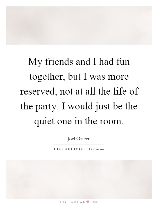 My friends and I had fun together, but I was more reserved, not at all the life of the party. I would just be the quiet one in the room Picture Quote #1