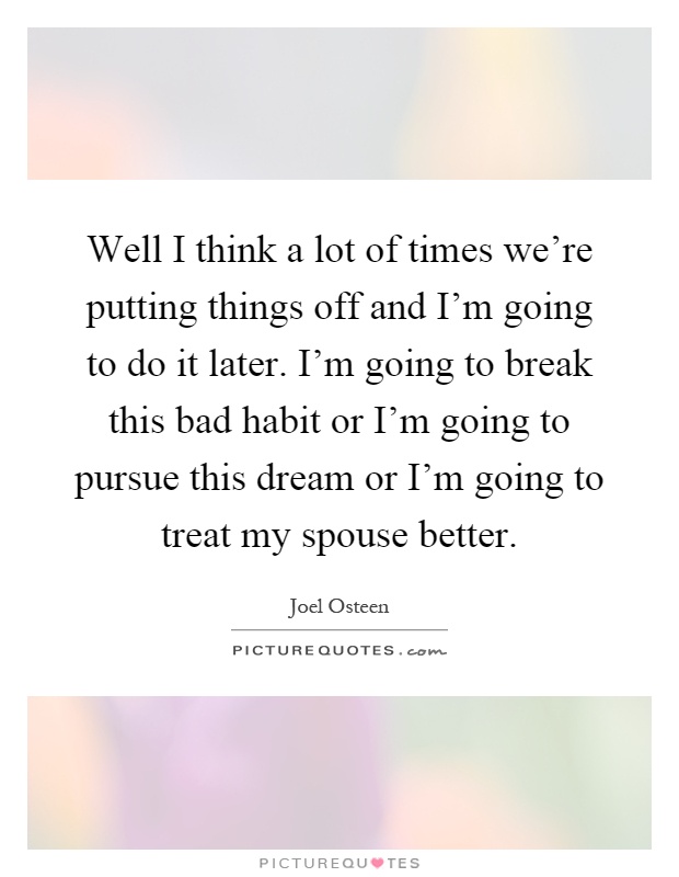 Well I think a lot of times we're putting things off and I'm going to do it later. I'm going to break this bad habit or I'm going to pursue this dream or I'm going to treat my spouse better Picture Quote #1