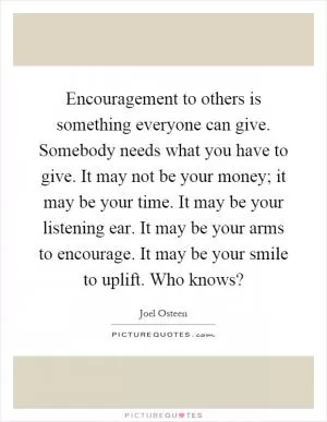 Encouragement to others is something everyone can give. Somebody needs what you have to give. It may not be your money; it may be your time. It may be your listening ear. It may be your arms to encourage. It may be your smile to uplift. Who knows? Picture Quote #1