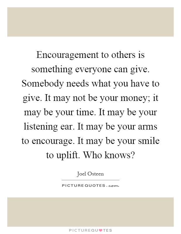 Encouragement to others is something everyone can give. Somebody needs what you have to give. It may not be your money; it may be your time. It may be your listening ear. It may be your arms to encourage. It may be your smile to uplift. Who knows? Picture Quote #1