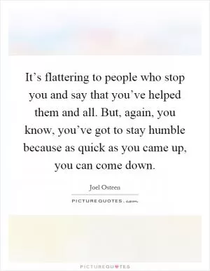 It’s flattering to people who stop you and say that you’ve helped them and all. But, again, you know, you’ve got to stay humble because as quick as you came up, you can come down Picture Quote #1