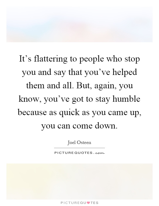 It's flattering to people who stop you and say that you've helped them and all. But, again, you know, you've got to stay humble because as quick as you came up, you can come down Picture Quote #1