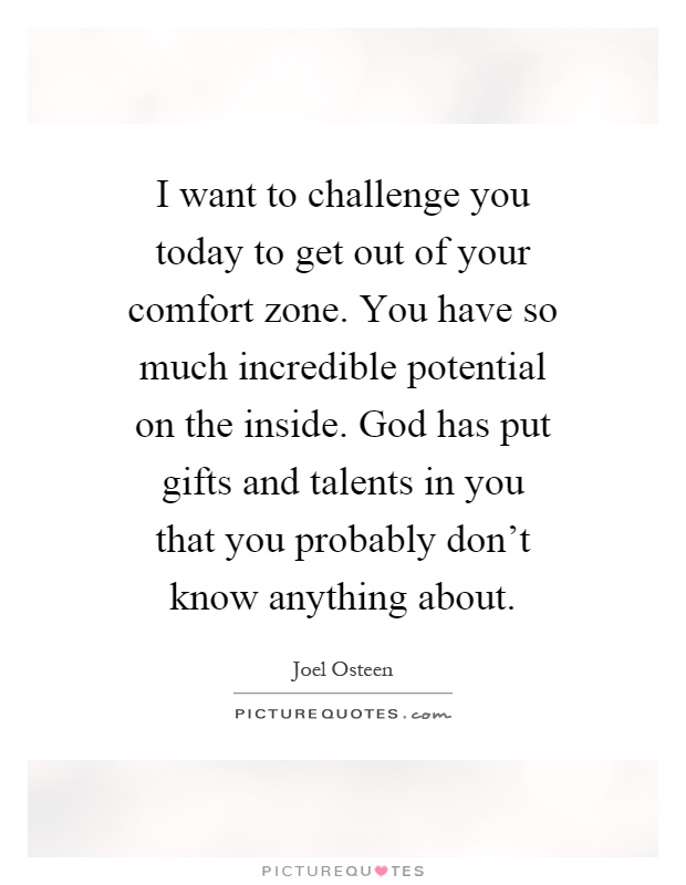 I want to challenge you today to get out of your comfort zone. You have so much incredible potential on the inside. God has put gifts and talents in you that you probably don't know anything about Picture Quote #1