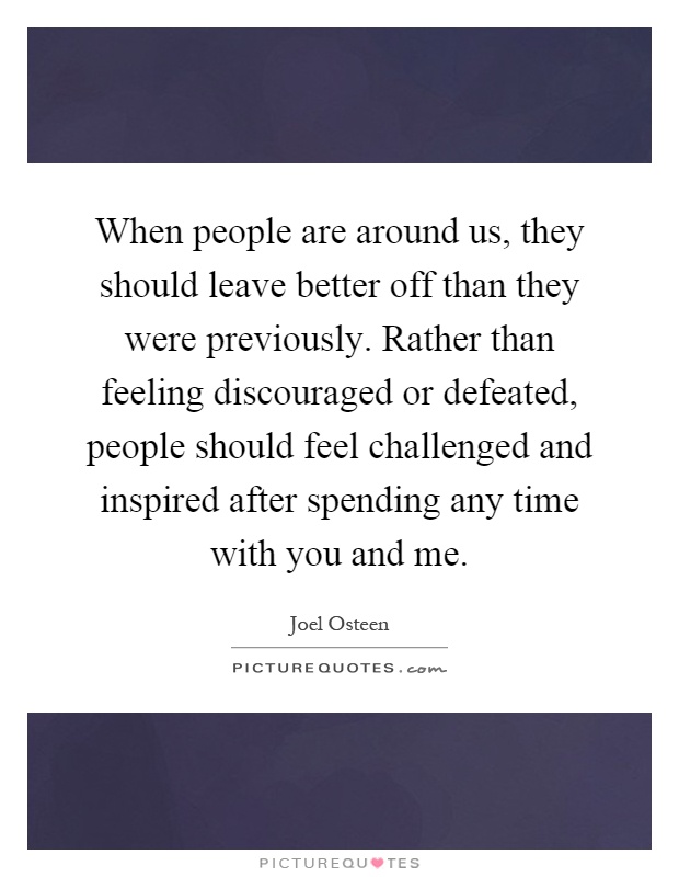 When people are around us, they should leave better off than they were previously. Rather than feeling discouraged or defeated, people should feel challenged and inspired after spending any time with you and me Picture Quote #1
