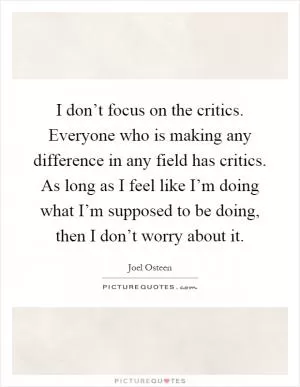 I don’t focus on the critics. Everyone who is making any difference in any field has critics. As long as I feel like I’m doing what I’m supposed to be doing, then I don’t worry about it Picture Quote #1