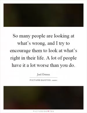 So many people are looking at what’s wrong, and I try to encourage them to look at what’s right in their life. A lot of people have it a lot worse than you do Picture Quote #1