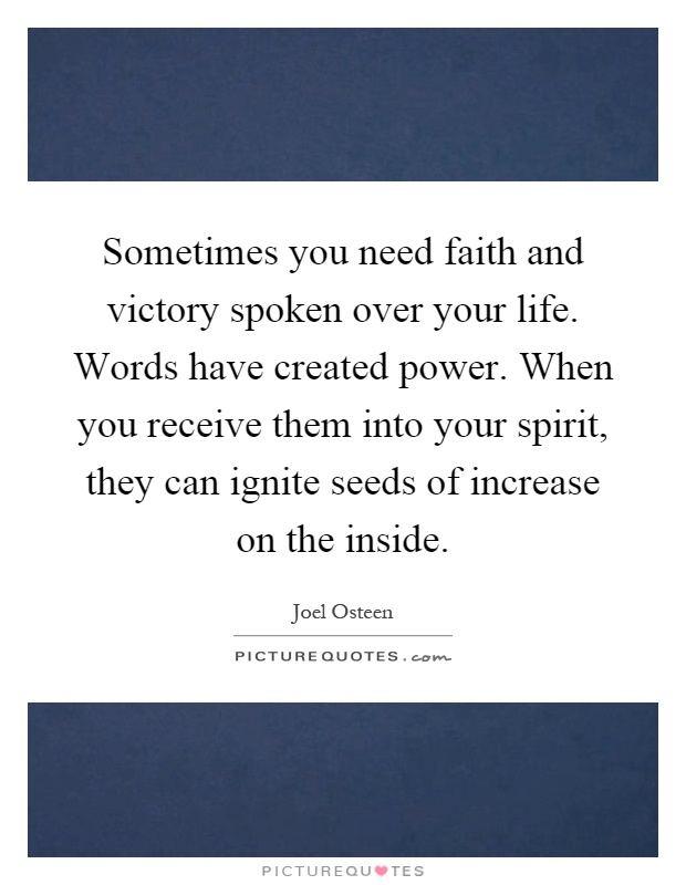 Sometimes you need faith and victory spoken over your life. Words have created power. When you receive them into your spirit, they can ignite seeds of increase on the inside Picture Quote #1
