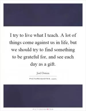 I try to live what I teach. A lot of things come against us in life, but we should try to find something to be grateful for, and see each day as a gift Picture Quote #1