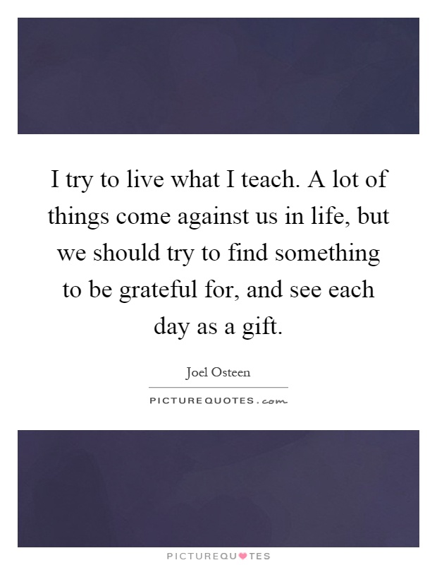 I try to live what I teach. A lot of things come against us in life, but we should try to find something to be grateful for, and see each day as a gift Picture Quote #1