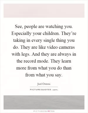 See, people are watching you. Especially your children. They’re taking in every single thing you do. They are like video cameras with legs. And they are always in the record mode. They learn more from what you do than from what you say Picture Quote #1