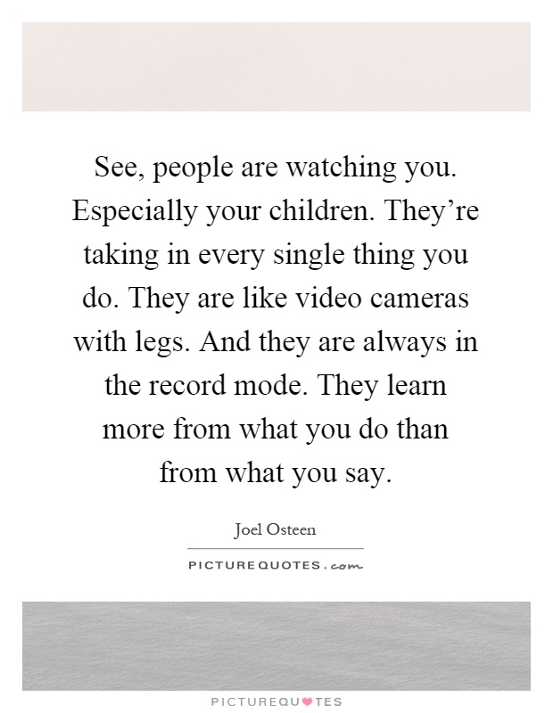 See, people are watching you. Especially your children. They're taking in every single thing you do. They are like video cameras with legs. And they are always in the record mode. They learn more from what you do than from what you say Picture Quote #1