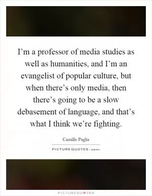 I’m a professor of media studies as well as humanities, and I’m an evangelist of popular culture, but when there’s only media, then there’s going to be a slow debasement of language, and that’s what I think we’re fighting Picture Quote #1