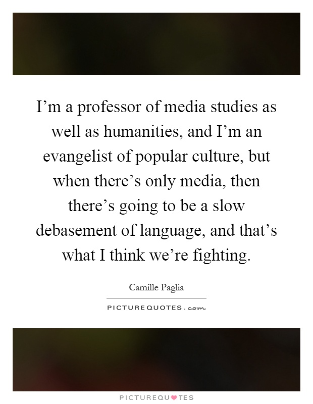 I'm a professor of media studies as well as humanities, and I'm an evangelist of popular culture, but when there's only media, then there's going to be a slow debasement of language, and that's what I think we're fighting Picture Quote #1