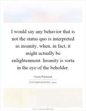 I would say any behavior that is not the status quo is interpreted as insanity, when, in fact, it might actually be enlightenment. Insanity is sorta in the eye of the beholder Picture Quote #1