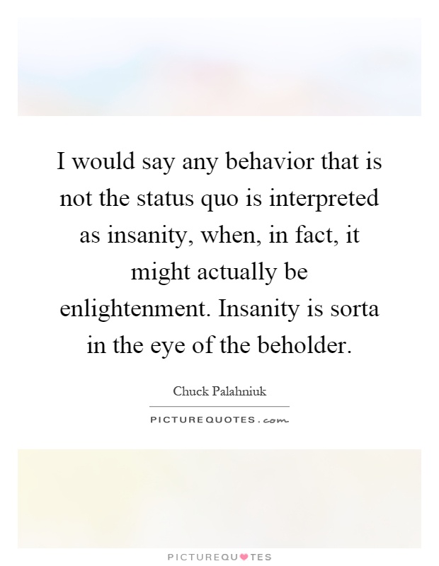 I would say any behavior that is not the status quo is interpreted as insanity, when, in fact, it might actually be enlightenment. Insanity is sorta in the eye of the beholder Picture Quote #1