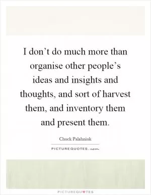 I don’t do much more than organise other people’s ideas and insights and thoughts, and sort of harvest them, and inventory them and present them Picture Quote #1