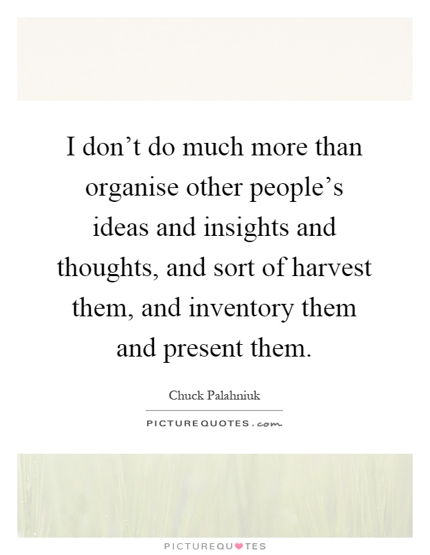 I don't do much more than organise other people's ideas and insights and thoughts, and sort of harvest them, and inventory them and present them Picture Quote #1