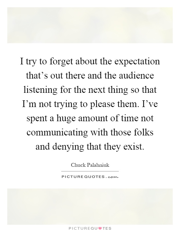 I try to forget about the expectation that's out there and the audience listening for the next thing so that I'm not trying to please them. I've spent a huge amount of time not communicating with those folks and denying that they exist Picture Quote #1