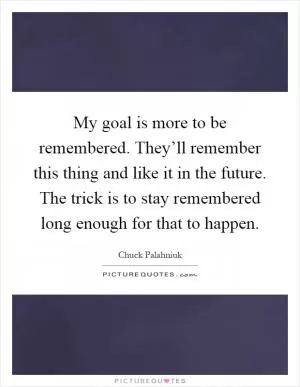 My goal is more to be remembered. They’ll remember this thing and like it in the future. The trick is to stay remembered long enough for that to happen Picture Quote #1