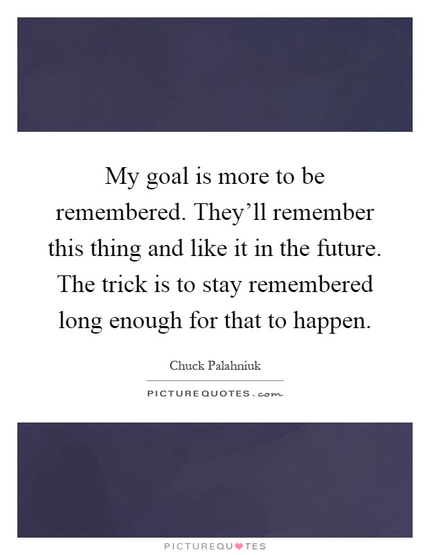 My goal is more to be remembered. They'll remember this thing and like it in the future. The trick is to stay remembered long enough for that to happen Picture Quote #1