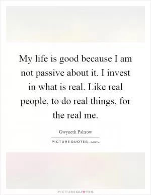 My life is good because I am not passive about it. I invest in what is real. Like real people, to do real things, for the real me Picture Quote #1