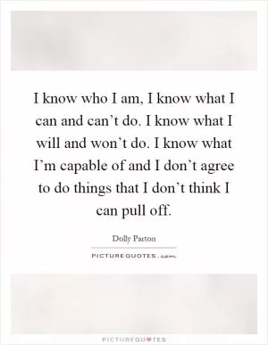 I know who I am, I know what I can and can’t do. I know what I will and won’t do. I know what I’m capable of and I don’t agree to do things that I don’t think I can pull off Picture Quote #1