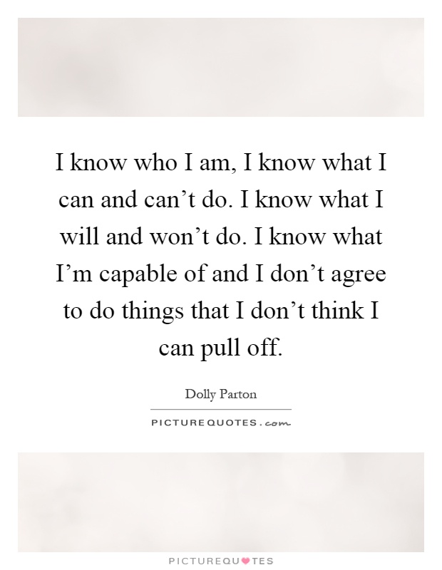 I know who I am, I know what I can and can't do. I know what I will and won't do. I know what I'm capable of and I don't agree to do things that I don't think I can pull off Picture Quote #1