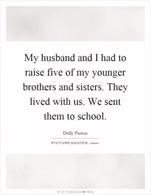 My husband and I had to raise five of my younger brothers and sisters. They lived with us. We sent them to school Picture Quote #1