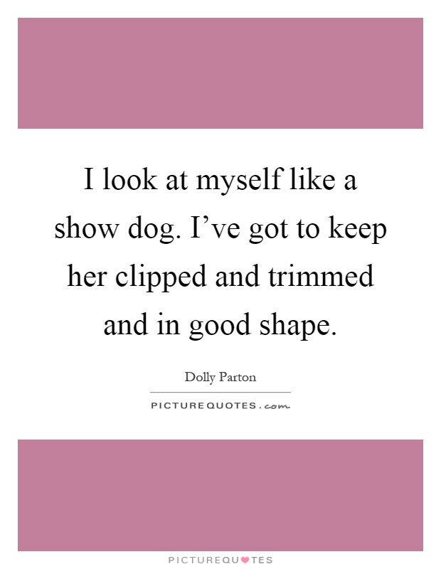 I look at myself like a show dog. I've got to keep her clipped and trimmed and in good shape Picture Quote #1
