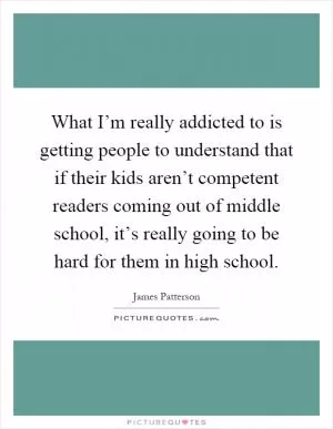 What I’m really addicted to is getting people to understand that if their kids aren’t competent readers coming out of middle school, it’s really going to be hard for them in high school Picture Quote #1