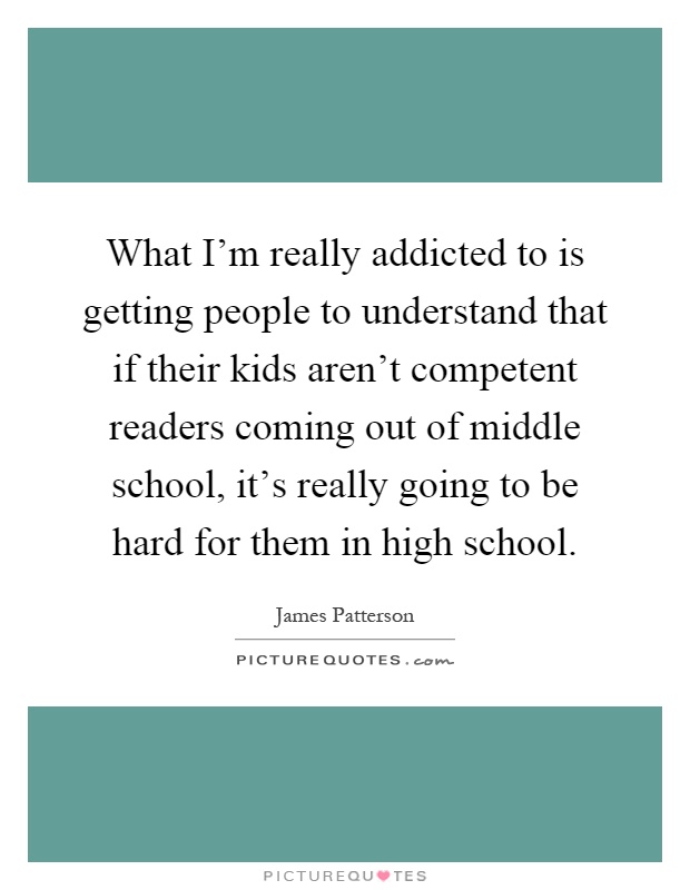 What I'm really addicted to is getting people to understand that if their kids aren't competent readers coming out of middle school, it's really going to be hard for them in high school Picture Quote #1