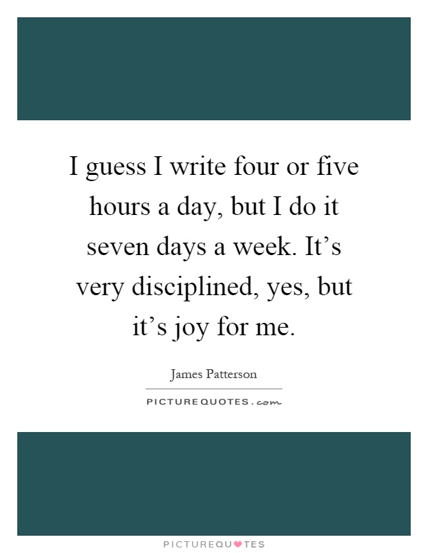 I guess I write four or five hours a day, but I do it seven days a week. It's very disciplined, yes, but it's joy for me Picture Quote #1