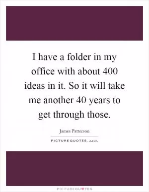 I have a folder in my office with about 400 ideas in it. So it will take me another 40 years to get through those Picture Quote #1