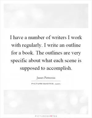 I have a number of writers I work with regularly. I write an outline for a book. The outlines are very specific about what each scene is supposed to accomplish Picture Quote #1