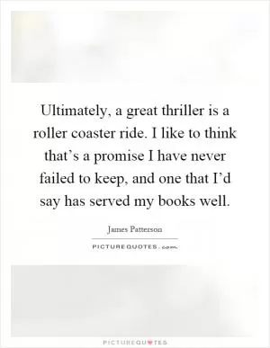 Ultimately, a great thriller is a roller coaster ride. I like to think that’s a promise I have never failed to keep, and one that I’d say has served my books well Picture Quote #1
