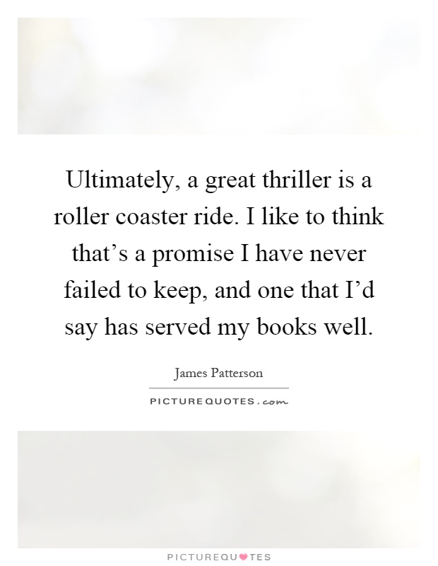 Ultimately, a great thriller is a roller coaster ride. I like to think that's a promise I have never failed to keep, and one that I'd say has served my books well Picture Quote #1