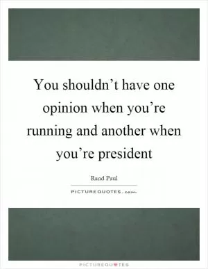 You shouldn’t have one opinion when you’re running and another when you’re president Picture Quote #1