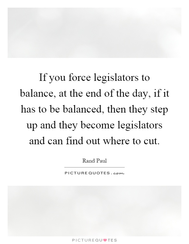 If you force legislators to balance, at the end of the day, if it has to be balanced, then they step up and they become legislators and can find out where to cut Picture Quote #1