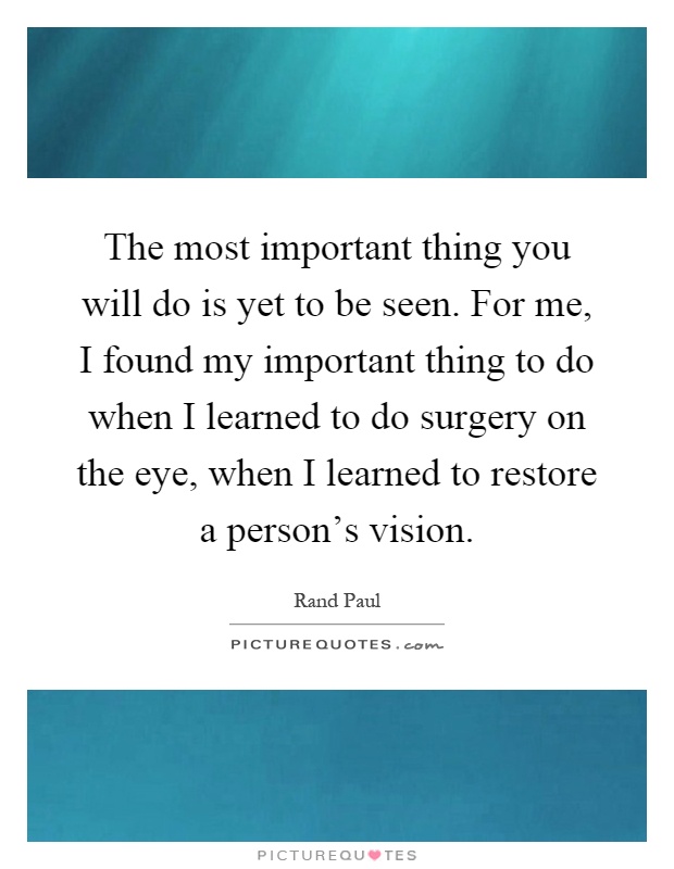 The most important thing you will do is yet to be seen. For me, I found my important thing to do when I learned to do surgery on the eye, when I learned to restore a person's vision Picture Quote #1