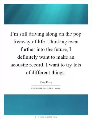 I’m still driving along on the pop freeway of life. Thinking even further into the future, I definitely want to make an acoustic record. I want to try lots of different things Picture Quote #1