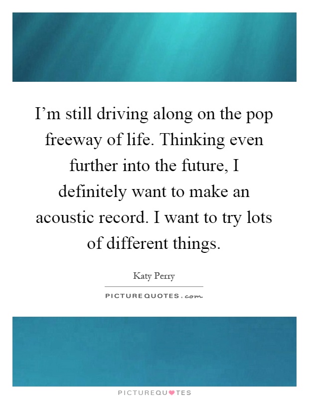 I'm still driving along on the pop freeway of life. Thinking even further into the future, I definitely want to make an acoustic record. I want to try lots of different things Picture Quote #1