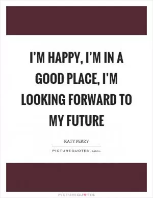 I’m happy, I’m in a good place, I’m looking forward to my future Picture Quote #1